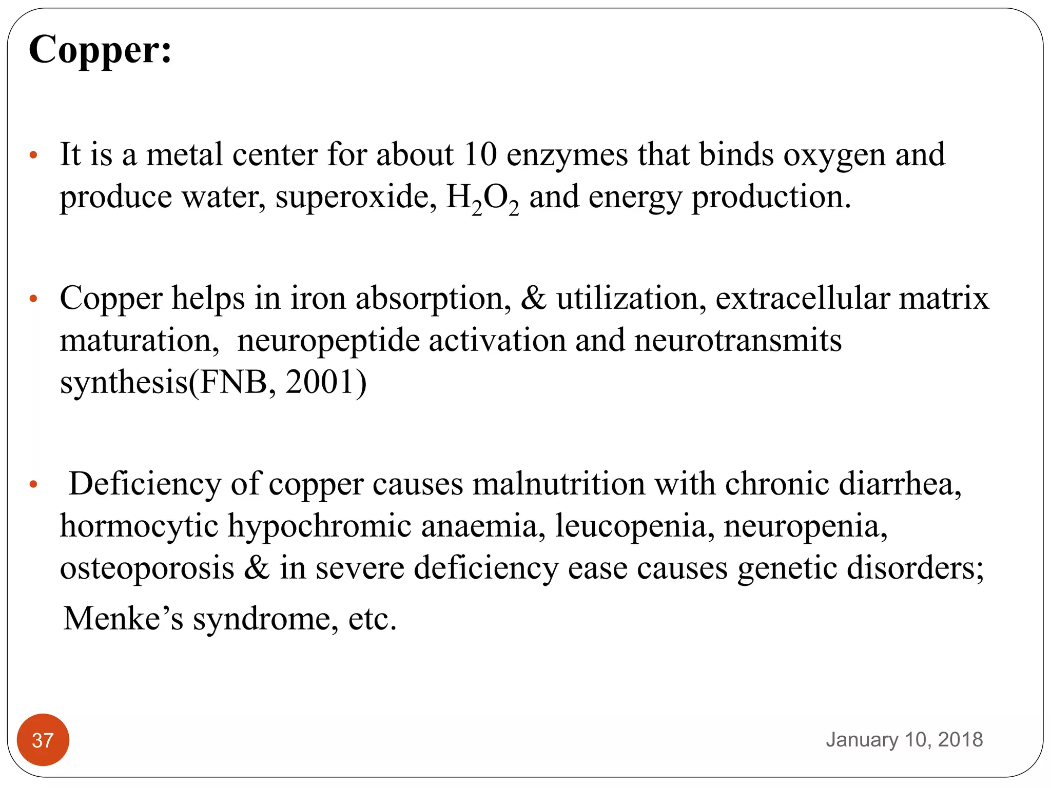 January 10, 201837
Copper:
• It is a metal center for about 10 enzymes that binds oxygen and
produce water, superoxide, H2O2 and energy production.
• Copper helps in iron absorption, & utilization, extracellular matrix
maturation, neuropeptide activation and neurotransmits
synthesis(FNB, 2001)
• Deficiency of copper causes malnutrition with chronic diarrhea,
hormocytic hypochromic anaemia, leucopenia, neuropenia,
osteoporosis & in severe deficiency ease causes genetic disorders;
Menke’s syndrome, etc.
 