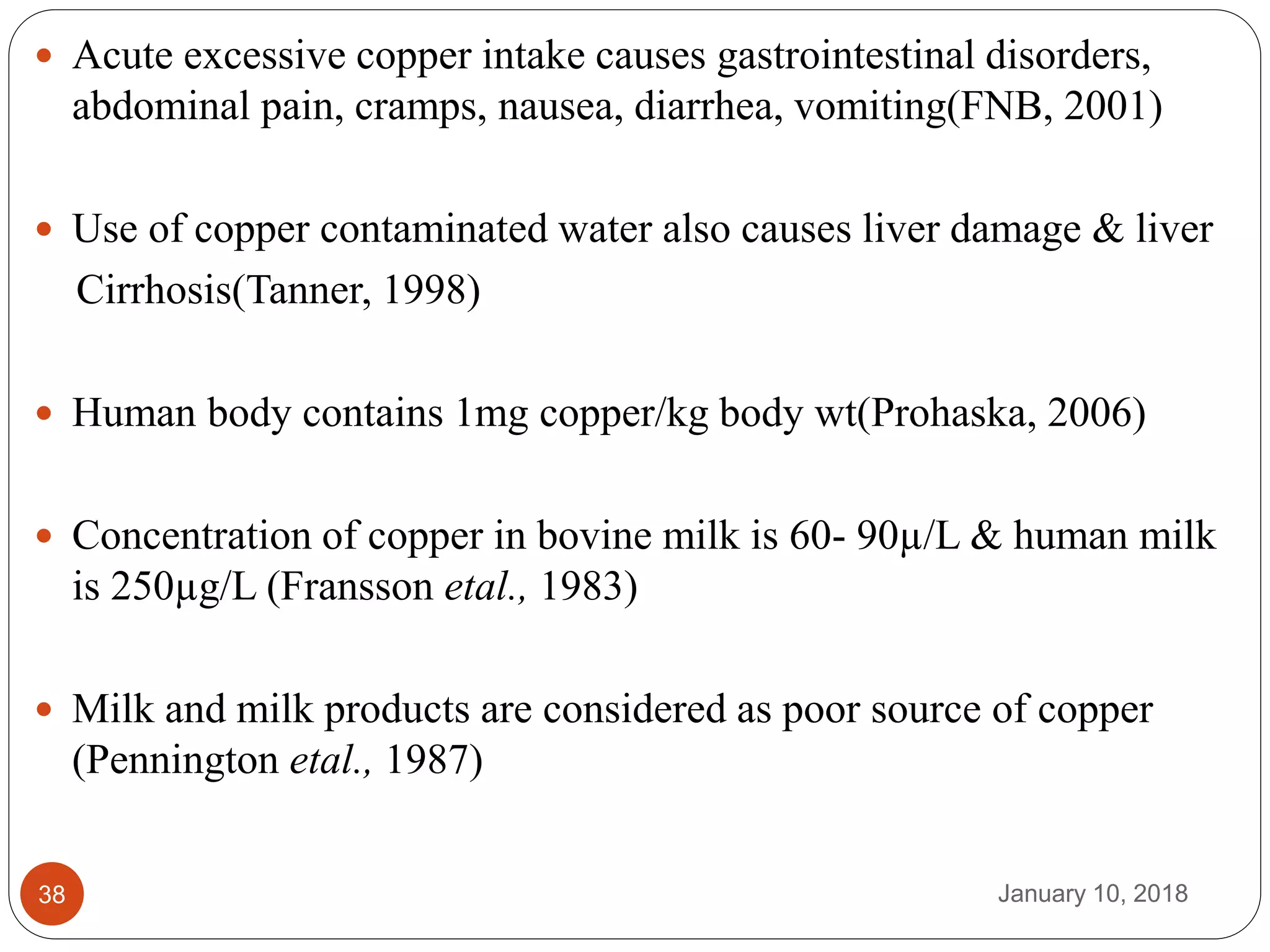 January 10, 201838
 Acute excessive copper intake causes gastrointestinal disorders,
abdominal pain, cramps, nausea, diarrhea, vomiting(FNB, 2001)
 Use of copper contaminated water also causes liver damage & liver
Cirrhosis(Tanner, 1998)
 Human body contains 1mg copper/kg body wt(Prohaska, 2006)
 Concentration of copper in bovine milk is 60- 90µ/L & human milk
is 250µg/L (Fransson etal., 1983)
 Milk and milk products are considered as poor source of copper
(Pennington etal., 1987)
 
