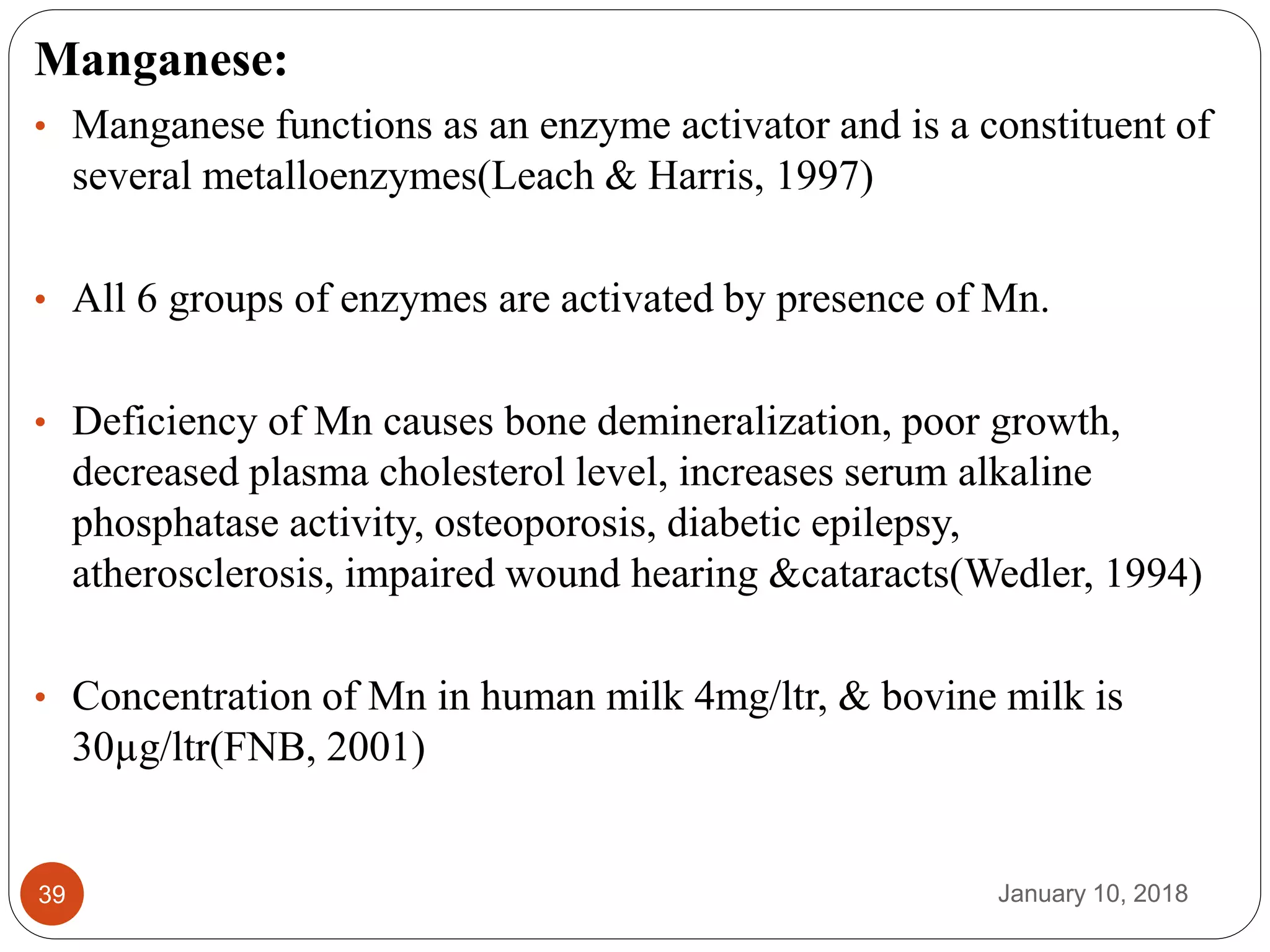 January 10, 201839
Manganese:
• Manganese functions as an enzyme activator and is a constituent of
several metalloenzymes(Leach & Harris, 1997)
• All 6 groups of enzymes are activated by presence of Mn.
• Deficiency of Mn causes bone demineralization, poor growth,
decreased plasma cholesterol level, increases serum alkaline
phosphatase activity, osteoporosis, diabetic epilepsy,
atherosclerosis, impaired wound hearing &cataracts(Wedler, 1994)
• Concentration of Mn in human milk 4mg/ltr, & bovine milk is
30µg/ltr(FNB, 2001)
 