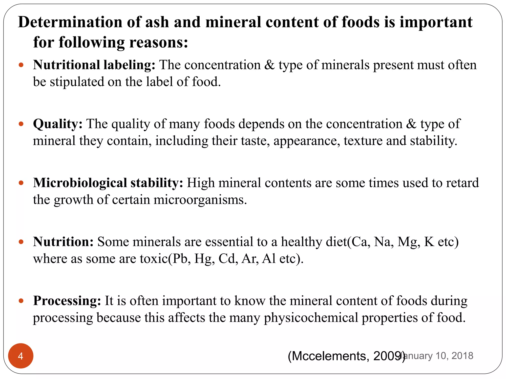 January 10, 20184
Determination of ash and mineral content of foods is important
for following reasons:
 Nutritional labeling: The concentration & type of minerals present must often
be stipulated on the label of food.
 Quality: The quality of many foods depends on the concentration & type of
mineral they contain, including their taste, appearance, texture and stability.
 Microbiological stability: High mineral contents are some times used to retard
the growth of certain microorganisms.
 Nutrition: Some minerals are essential to a healthy diet(Ca, Na, Mg, K etc)
where as some are toxic(Pb, Hg, Cd, Ar, Al etc).
 Processing: It is often important to know the mineral content of foods during
processing because this affects the many physicochemical properties of food.
(Mccelements, 2009)
 
