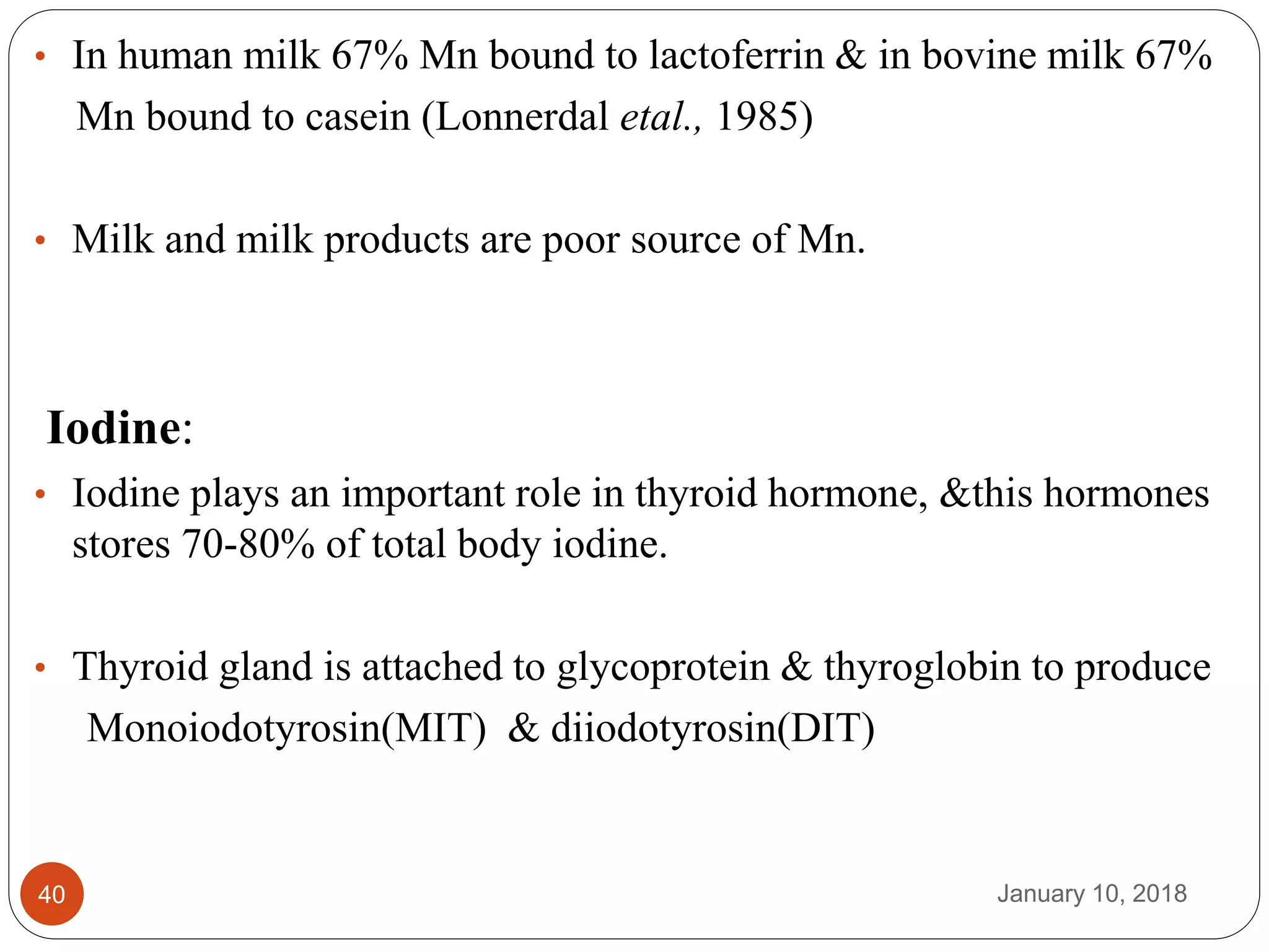 January 10, 201840
• In human milk 67% Mn bound to lactoferrin & in bovine milk 67%
Mn bound to casein (Lonnerdal etal., 1985)
• Milk and milk products are poor source of Mn.
Iodine:
• Iodine plays an important role in thyroid hormone, &this hormones
stores 70-80% of total body iodine.
• Thyroid gland is attached to glycoprotein & thyroglobin to produce
Monoiodotyrosin(MIT) & diiodotyrosin(DIT)
 