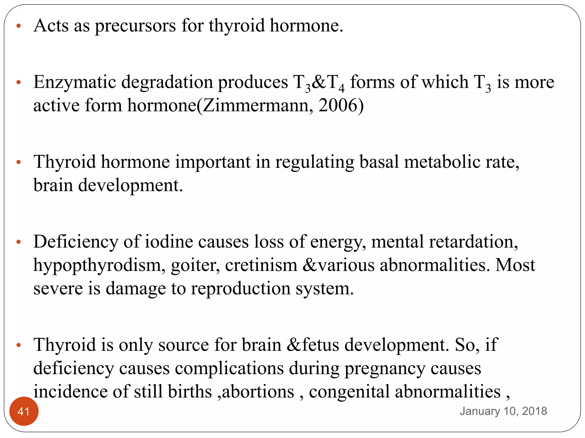 January 10, 201841
• Acts as precursors for thyroid hormone.
• Enzymatic degradation produces T3&T4 forms of which T3 is more
active form hormone(Zimmermann, 2006)
• Thyroid hormone important in regulating basal metabolic rate,
brain development.
• Deficiency of iodine causes loss of energy, mental retardation,
hypopthyrodism, goiter, cretinism &various abnormalities. Most
severe is damage to reproduction system.
• Thyroid is only source for brain &fetus development. So, if
deficiency causes complications during pregnancy causes
incidence of still births ,abortions , congenital abnormalities ,
 