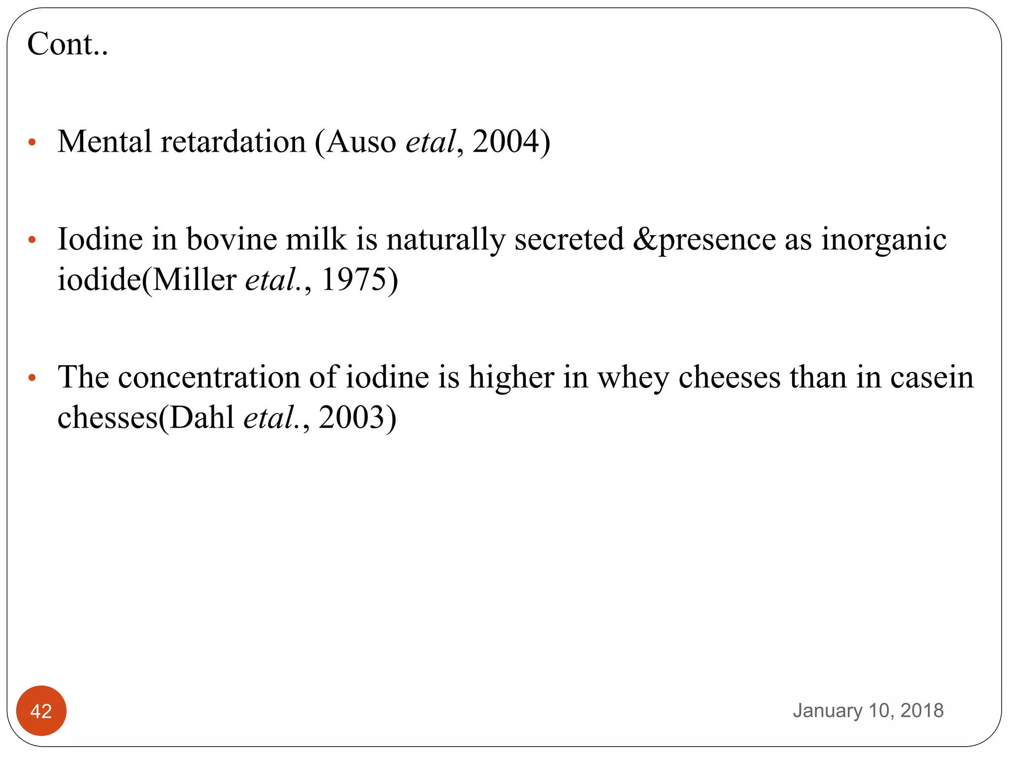 January 10, 201842
Cont..
• Mental retardation (Auso etal, 2004)
• Iodine in bovine milk is naturally secreted &presence as inorganic
iodide(Miller etal., 1975)
• The concentration of iodine is higher in whey cheeses than in casein
chesses(Dahl etal., 2003)
 
