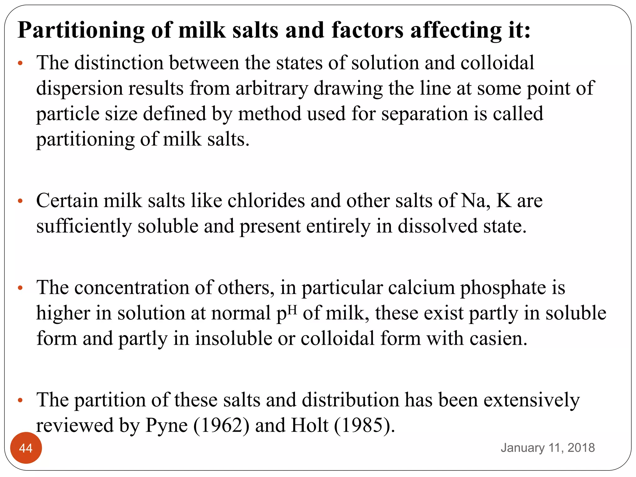 January 11, 201844
Partitioning of milk salts and factors affecting it:
• The distinction between the states of solution and colloidal
dispersion results from arbitrary drawing the line at some point of
particle size defined by method used for separation is called
partitioning of milk salts.
• Certain milk salts like chlorides and other salts of Na, K are
sufficiently soluble and present entirely in dissolved state.
• The concentration of others, in particular calcium phosphate is
higher in solution at normal pH of milk, these exist partly in soluble
form and partly in insoluble or colloidal form with casien.
• The partition of these salts and distribution has been extensively
reviewed by Pyne (1962) and Holt (1985).
 