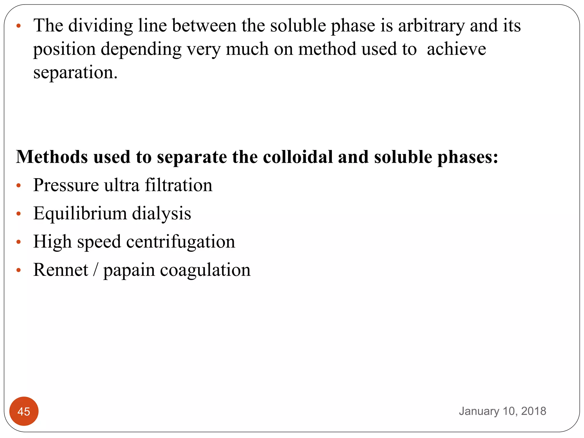 January 10, 201845
• The dividing line between the soluble phase is arbitrary and its
position depending very much on method used to achieve
separation.
Methods used to separate the colloidal and soluble phases:
• Pressure ultra filtration
• Equilibrium dialysis
• High speed centrifugation
• Rennet / papain coagulation
 