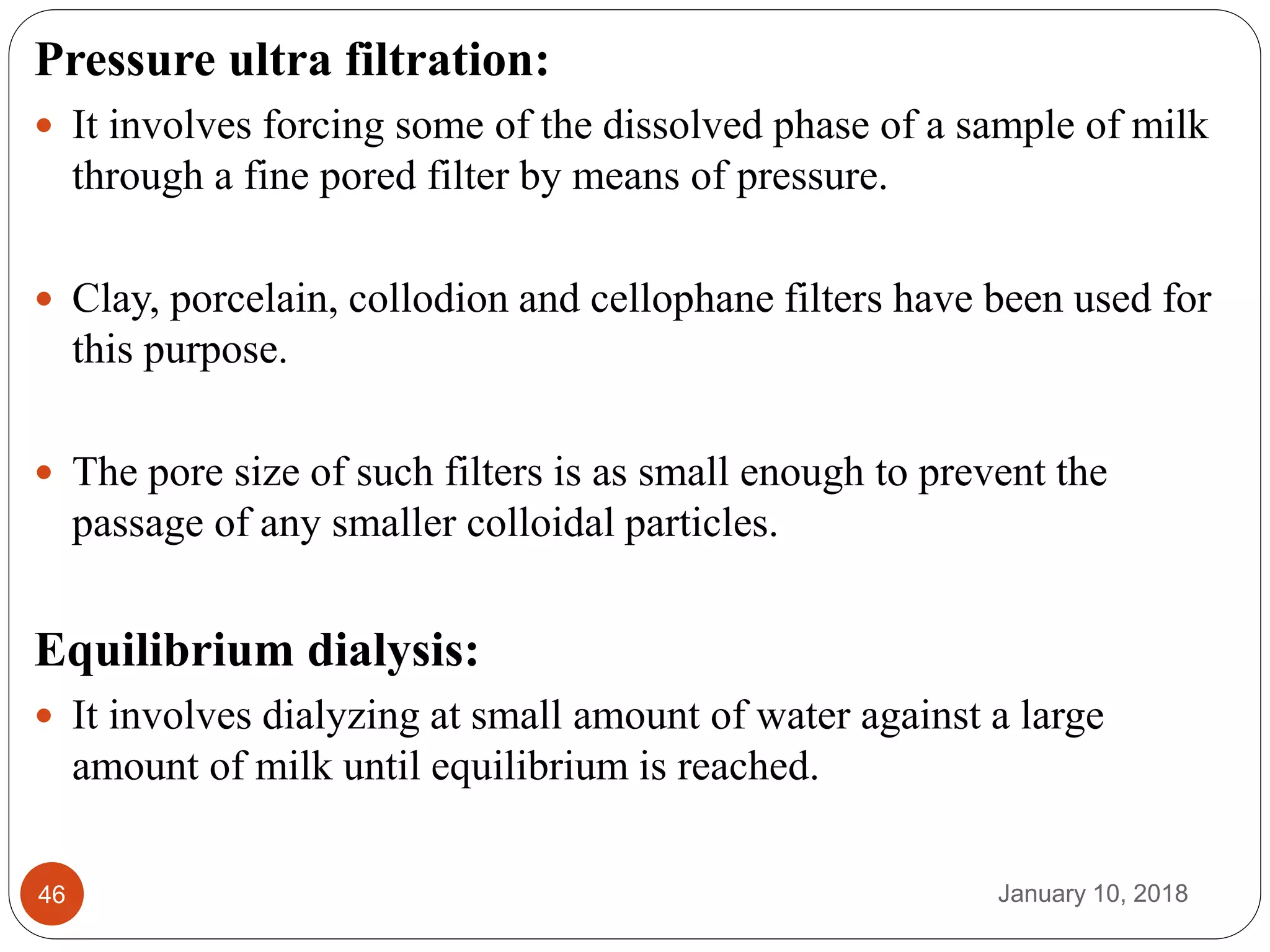 January 10, 201846
Pressure ultra filtration:
 It involves forcing some of the dissolved phase of a sample of milk
through a fine pored filter by means of pressure.
 Clay, porcelain, collodion and cellophane filters have been used for
this purpose.
 The pore size of such filters is as small enough to prevent the
passage of any smaller colloidal particles.
Equilibrium dialysis:
 It involves dialyzing at small amount of water against a large
amount of milk until equilibrium is reached.
 