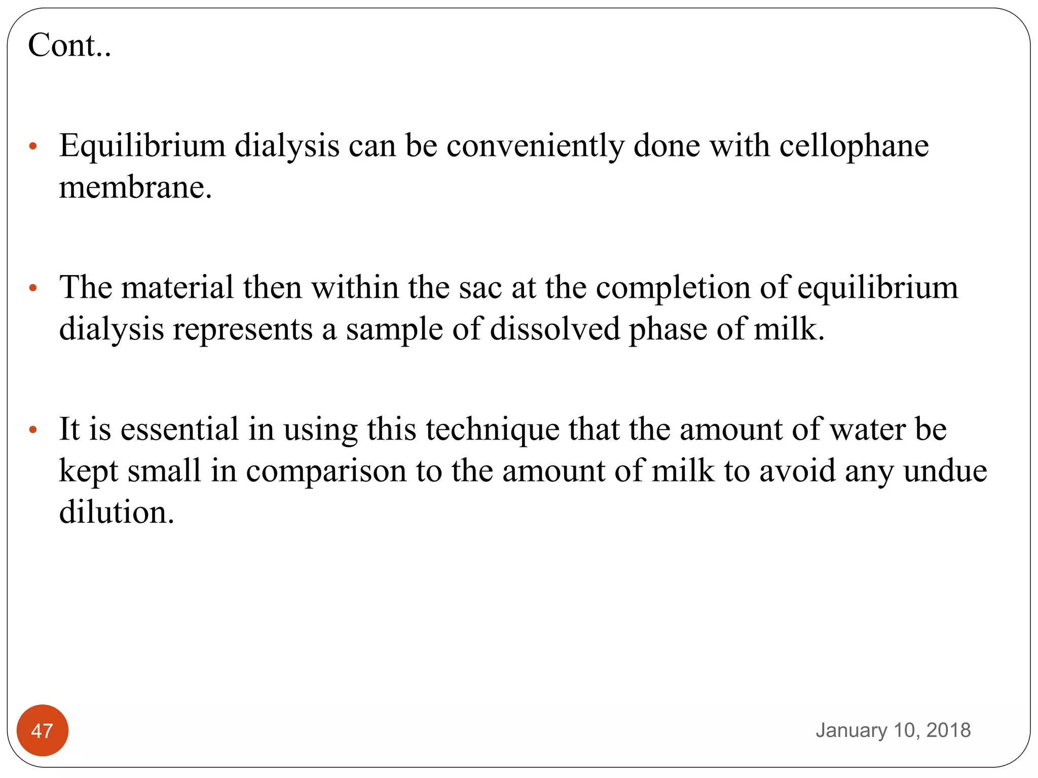January 10, 201847
Cont..
• Equilibrium dialysis can be conveniently done with cellophane
membrane.
• The material then within the sac at the completion of equilibrium
dialysis represents a sample of dissolved phase of milk.
• It is essential in using this technique that the amount of water be
kept small in comparison to the amount of milk to avoid any undue
dilution.
 