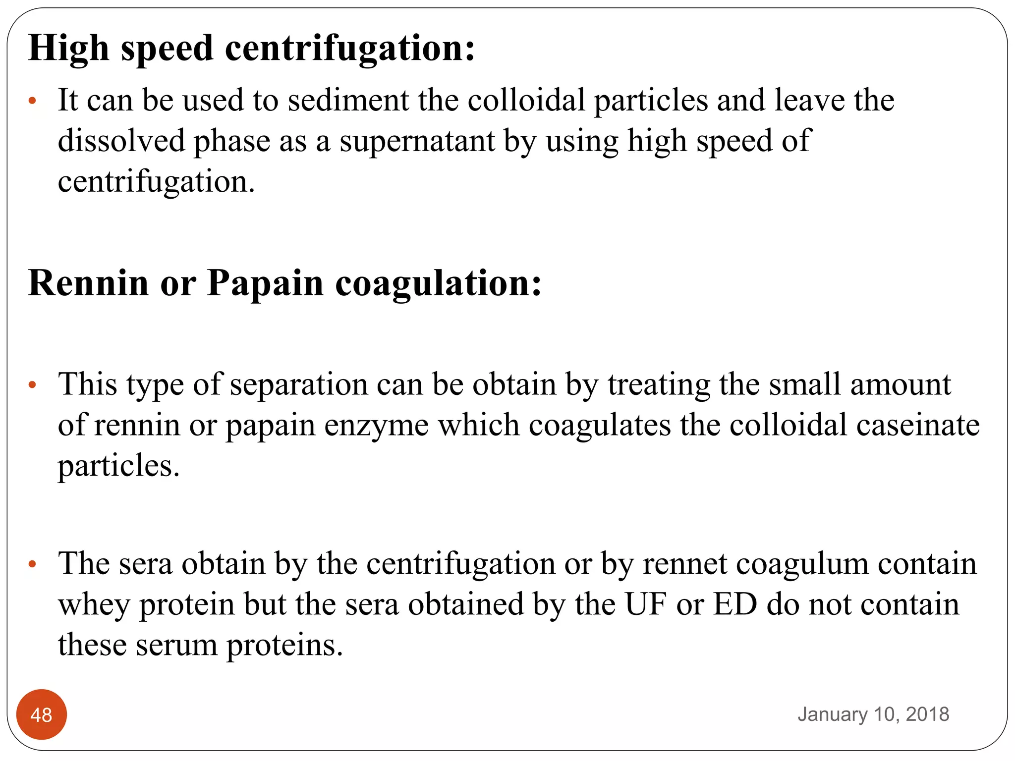 January 10, 201848
High speed centrifugation:
• It can be used to sediment the colloidal particles and leave the
dissolved phase as a supernatant by using high speed of
centrifugation.
Rennin or Papain coagulation:
• This type of separation can be obtain by treating the small amount
of rennin or papain enzyme which coagulates the colloidal caseinate
particles.
• The sera obtain by the centrifugation or by rennet coagulum contain
whey protein but the sera obtained by the UF or ED do not contain
these serum proteins.
 