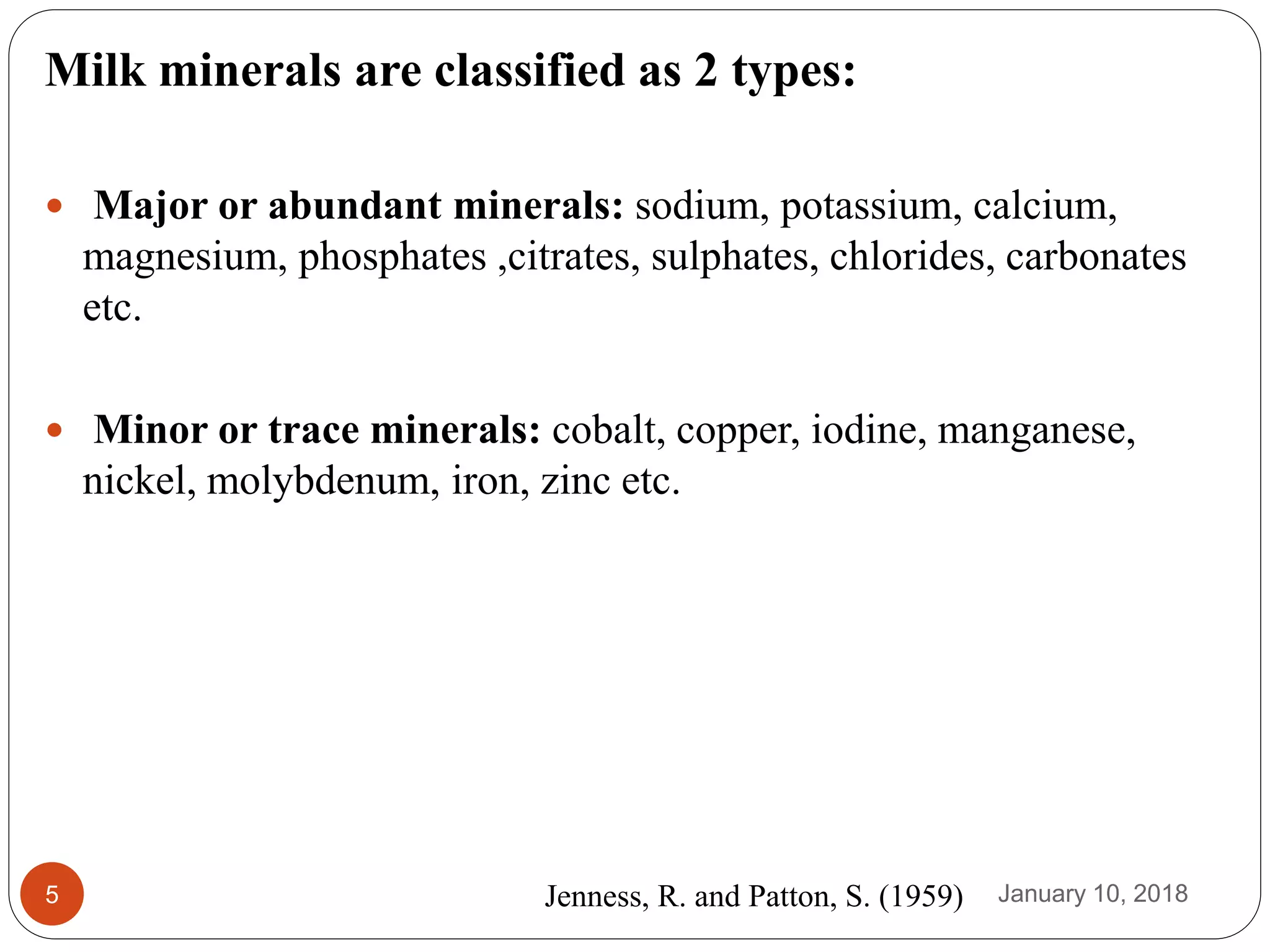 January 10, 20185
Milk minerals are classified as 2 types:
 Major or abundant minerals: sodium, potassium, calcium,
magnesium, phosphates ,citrates, sulphates, chlorides, carbonates
etc.
 Minor or trace minerals: cobalt, copper, iodine, manganese,
nickel, molybdenum, iron, zinc etc.
Jenness, R. and Patton, S. (1959)
 
