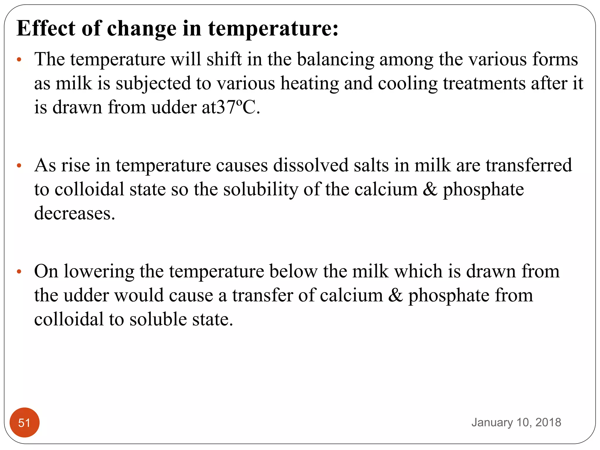 January 10, 201851
Effect of change in temperature:
• The temperature will shift in the balancing among the various forms
as milk is subjected to various heating and cooling treatments after it
is drawn from udder at37ºC.
• As rise in temperature causes dissolved salts in milk are transferred
to colloidal state so the solubility of the calcium & phosphate
decreases.
• On lowering the temperature below the milk which is drawn from
the udder would cause a transfer of calcium & phosphate from
colloidal to soluble state.
 