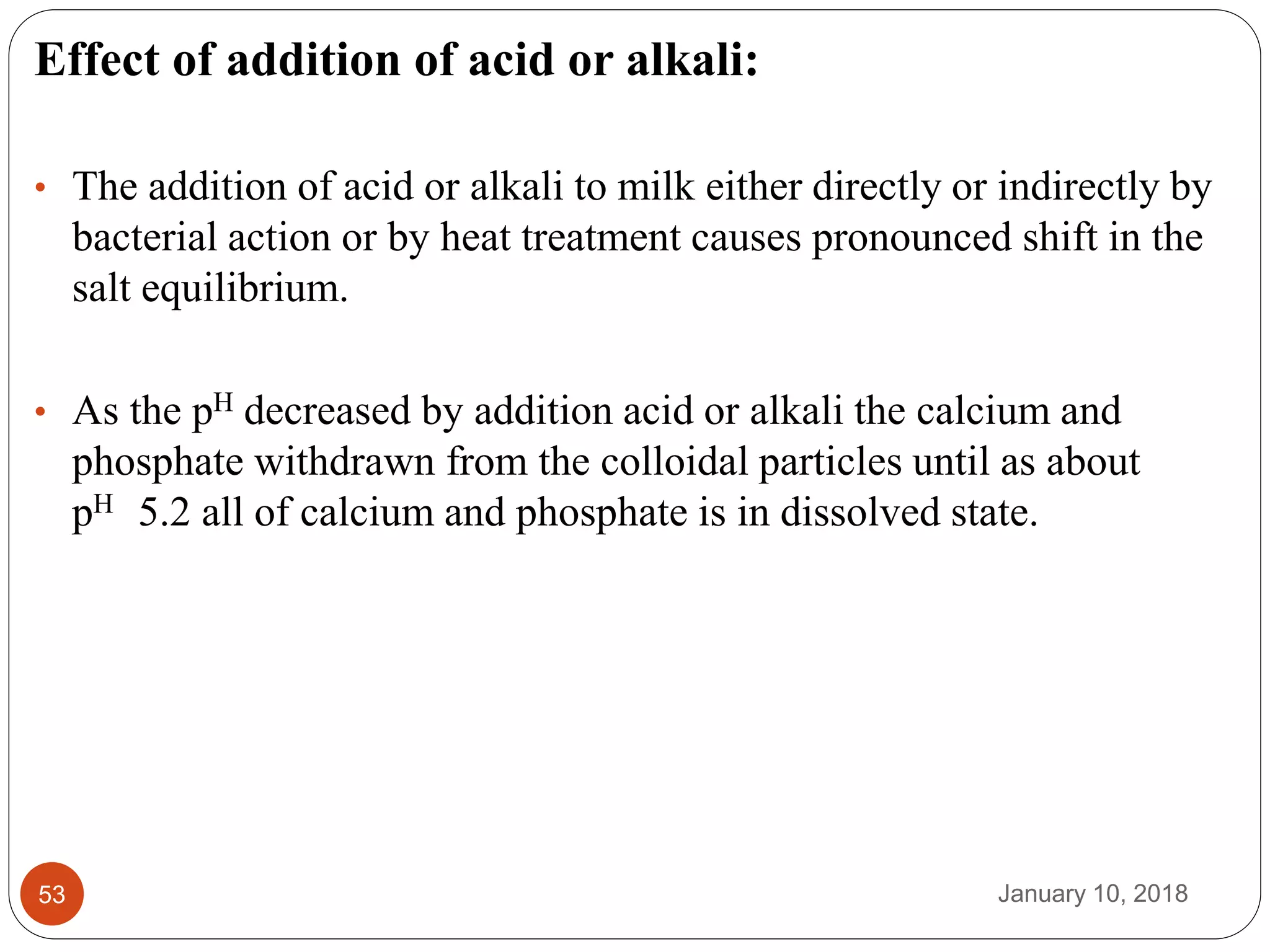 January 10, 201853
Effect of addition of acid or alkali:
• The addition of acid or alkali to milk either directly or indirectly by
bacterial action or by heat treatment causes pronounced shift in the
salt equilibrium.
• As the pH decreased by addition acid or alkali the calcium and
phosphate withdrawn from the colloidal particles until as about
pH 5.2 all of calcium and phosphate is in dissolved state.
 