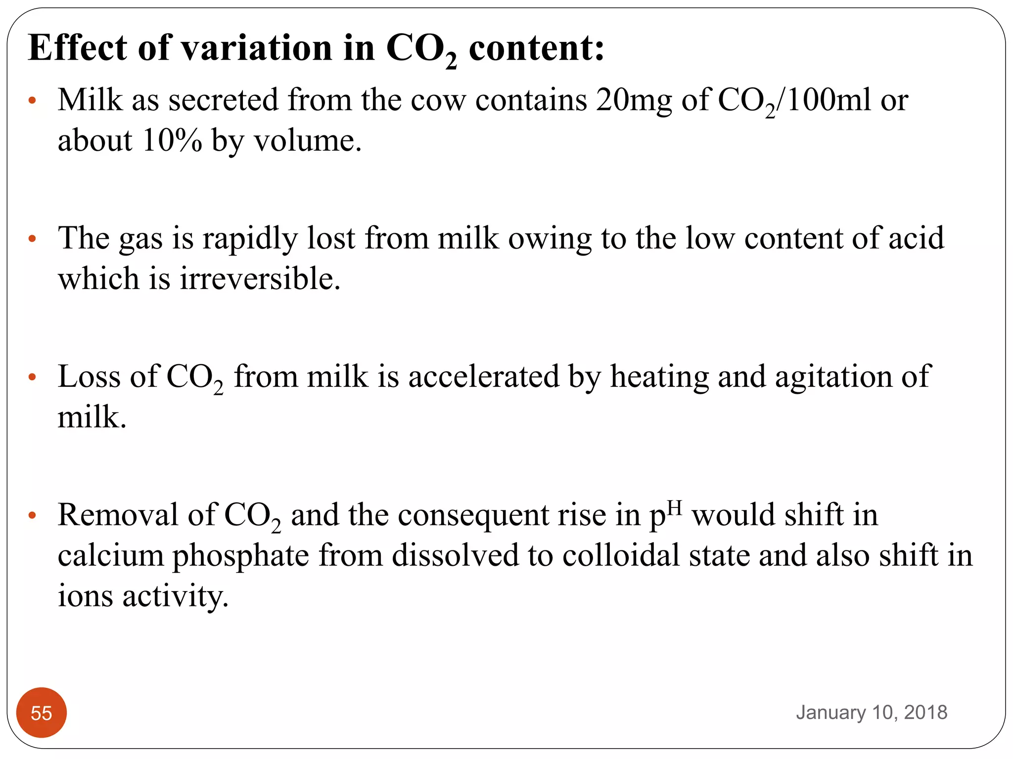 January 10, 201855
Effect of variation in CO2 content:
• Milk as secreted from the cow contains 20mg of CO2/100ml or
about 10% by volume.
• The gas is rapidly lost from milk owing to the low content of acid
which is irreversible.
• Loss of CO2 from milk is accelerated by heating and agitation of
milk.
• Removal of CO2 and the consequent rise in pH would shift in
calcium phosphate from dissolved to colloidal state and also shift in
ions activity.
 