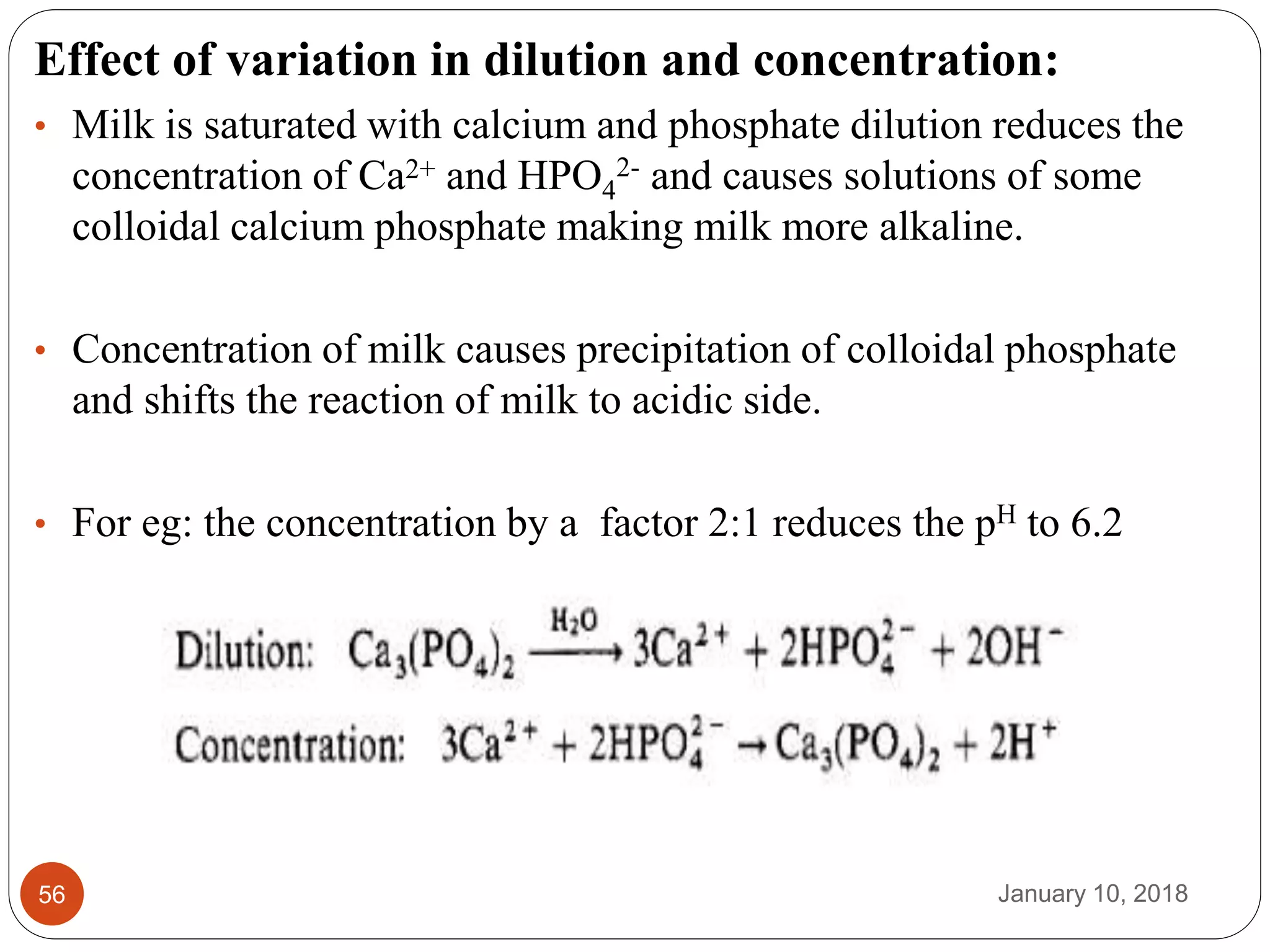 January 10, 201856
Effect of variation in dilution and concentration:
• Milk is saturated with calcium and phosphate dilution reduces the
concentration of Ca2+ and HPO4
2- and causes solutions of some
colloidal calcium phosphate making milk more alkaline.
• Concentration of milk causes precipitation of colloidal phosphate
and shifts the reaction of milk to acidic side.
• For eg: the concentration by a factor 2:1 reduces the pH to 6.2
 