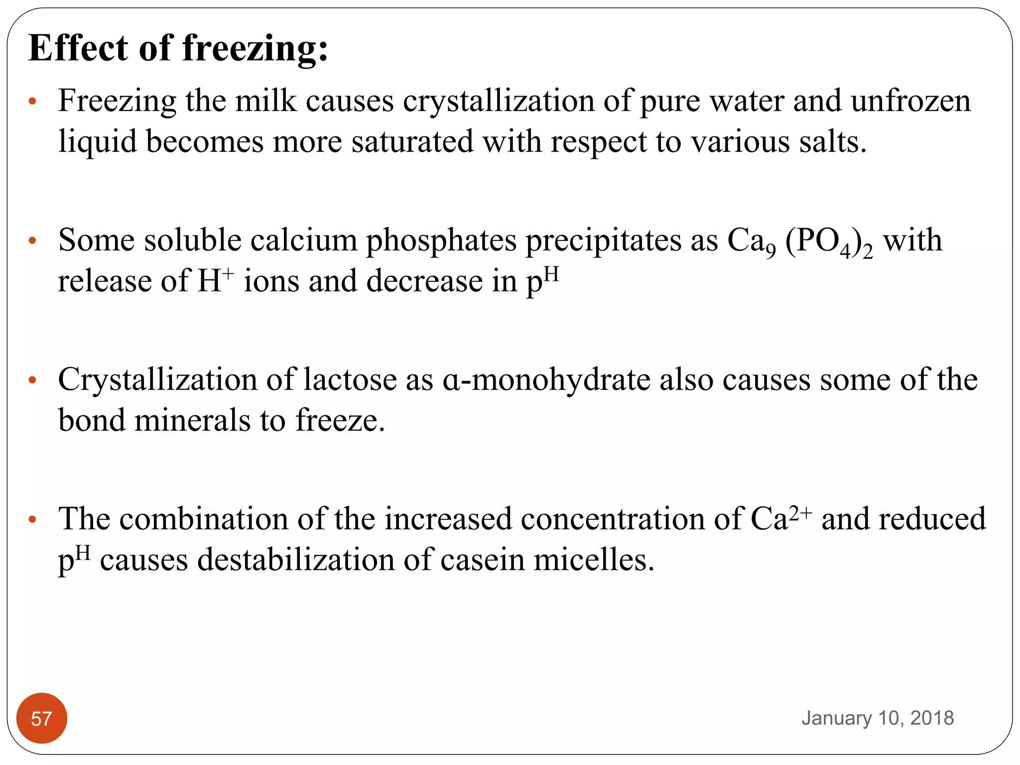 January 10, 201857
Effect of freezing:
• Freezing the milk causes crystallization of pure water and unfrozen
liquid becomes more saturated with respect to various salts.
• Some soluble calcium phosphates precipitates as Ca9 (PO4)2 with
release of H+ ions and decrease in pH
• Crystallization of lactose as ɑ-monohydrate also causes some of the
bond minerals to freeze.
• The combination of the increased concentration of Ca2+ and reduced
pH causes destabilization of casein micelles.
 