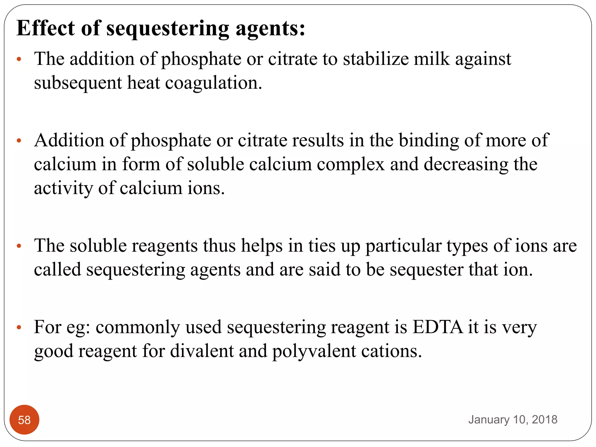 January 10, 201858
Effect of sequestering agents:
• The addition of phosphate or citrate to stabilize milk against
subsequent heat coagulation.
• Addition of phosphate or citrate results in the binding of more of
calcium in form of soluble calcium complex and decreasing the
activity of calcium ions.
• The soluble reagents thus helps in ties up particular types of ions are
called sequestering agents and are said to be sequester that ion.
• For eg: commonly used sequestering reagent is EDTA it is very
good reagent for divalent and polyvalent cations.
 