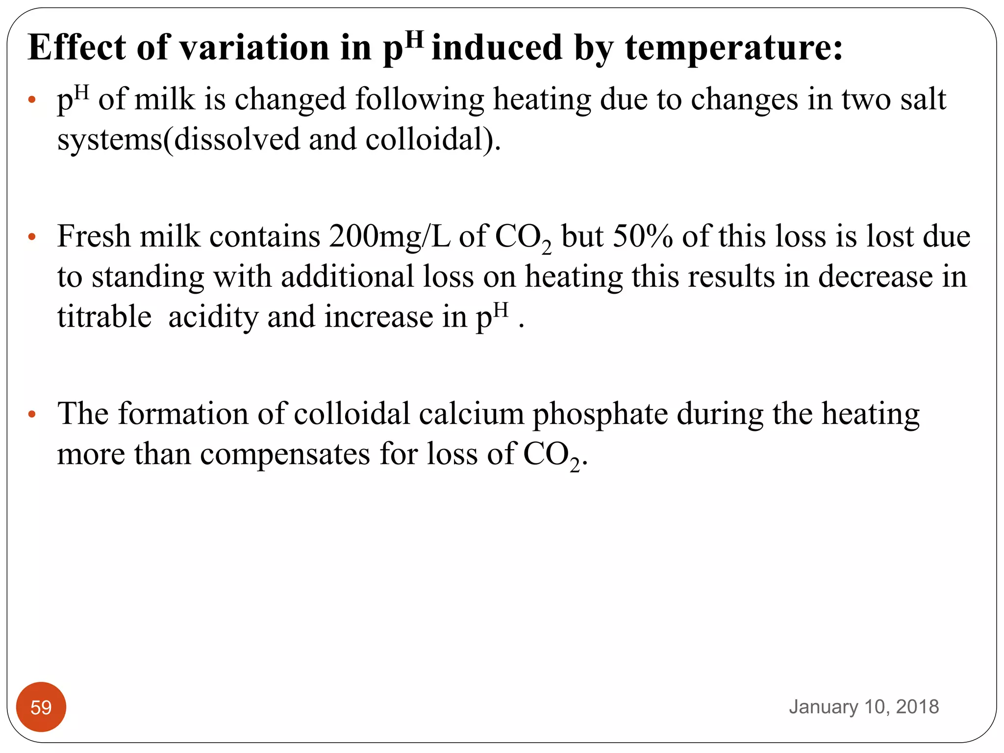 January 10, 201859
Effect of variation in pH induced by temperature:
• pH of milk is changed following heating due to changes in two salt
systems(dissolved and colloidal).
• Fresh milk contains 200mg/L of CO2 but 50% of this loss is lost due
to standing with additional loss on heating this results in decrease in
titrable acidity and increase in pH .
• The formation of colloidal calcium phosphate during the heating
more than compensates for loss of CO2.
 