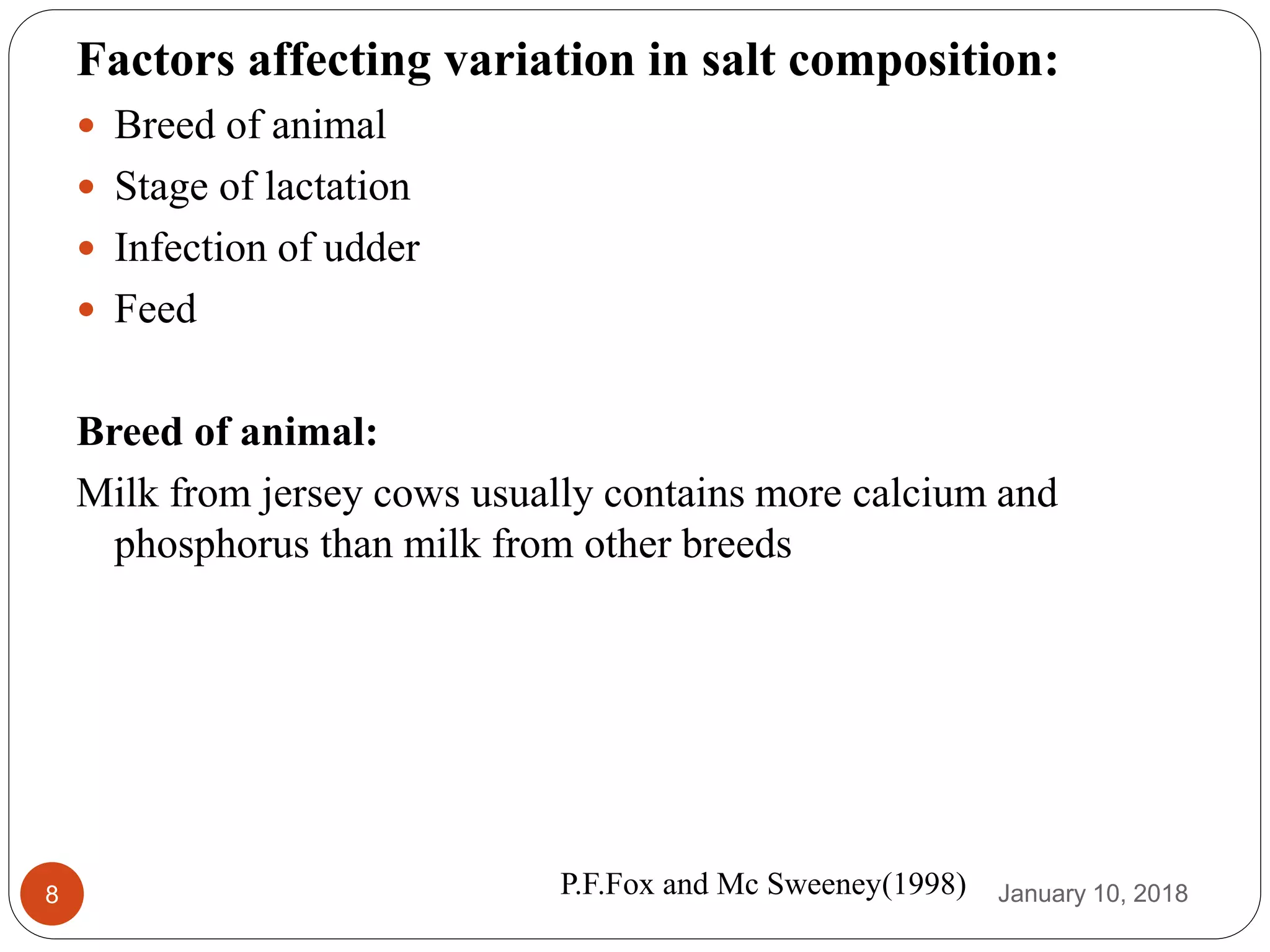 January 10, 20188
Factors affecting variation in salt composition:
 Breed of animal
 Stage of lactation
 Infection of udder
 Feed
Breed of animal:
Milk from jersey cows usually contains more calcium and
phosphorus than milk from other breeds
P.F.Fox and Mc Sweeney(1998)
 