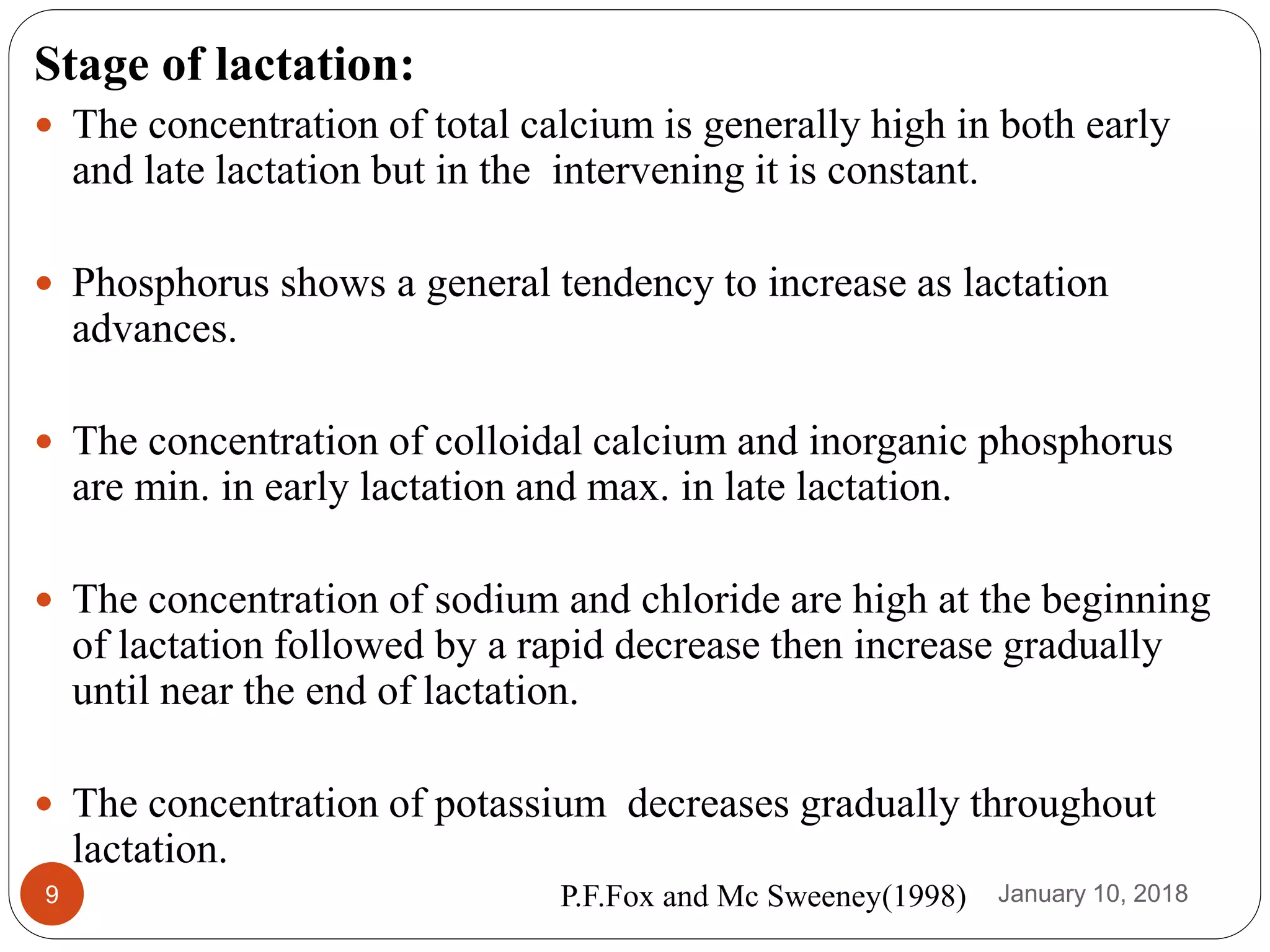 January 10, 20189
Stage of lactation:
 The concentration of total calcium is generally high in both early
and late lactation but in the intervening it is constant.
 Phosphorus shows a general tendency to increase as lactation
advances.
 The concentration of colloidal calcium and inorganic phosphorus
are min. in early lactation and max. in late lactation.
 The concentration of sodium and chloride are high at the beginning
of lactation followed by a rapid decrease then increase gradually
until near the end of lactation.
 The concentration of potassium decreases gradually throughout
lactation.
P.F.Fox and Mc Sweeney(1998)
 