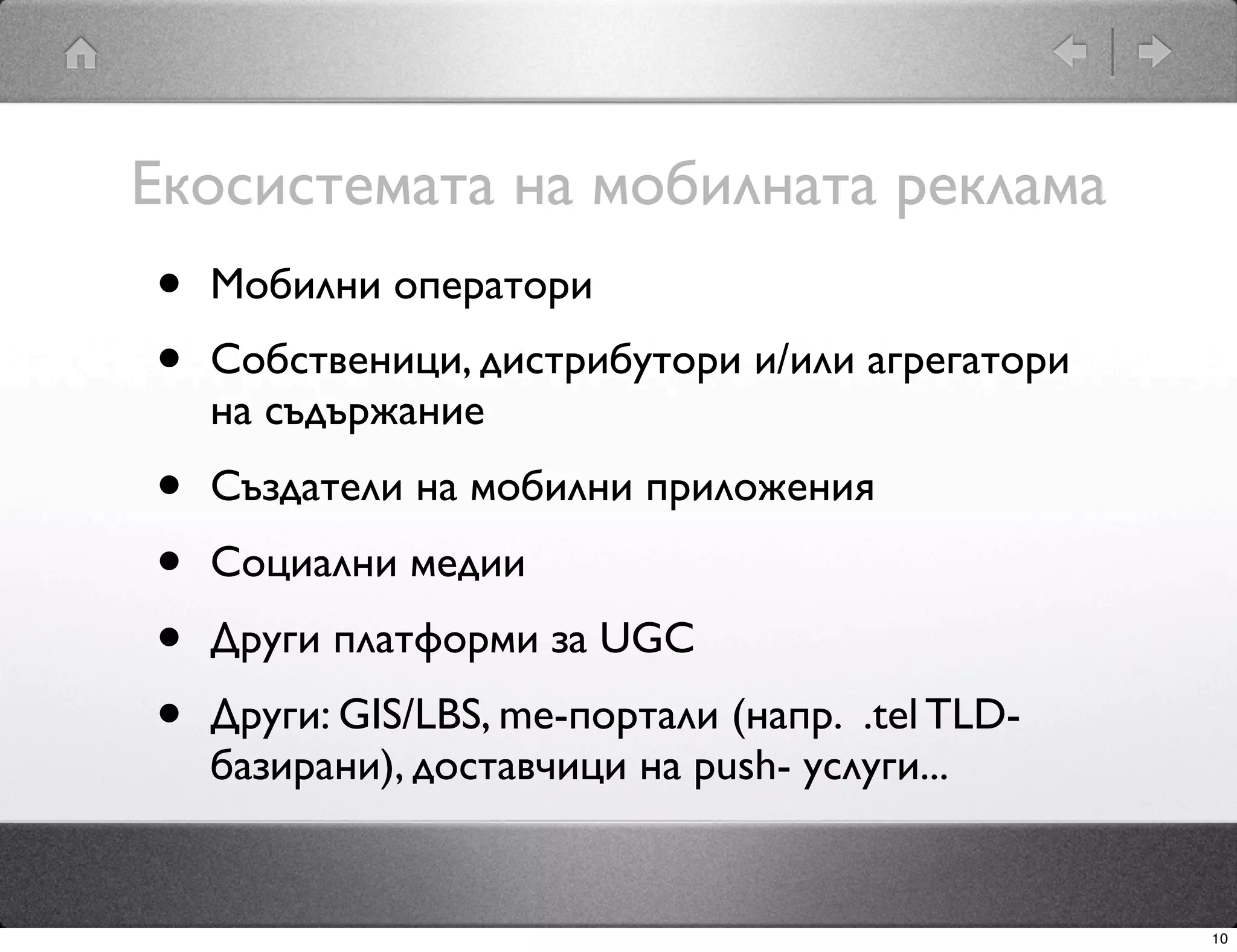 Екосистемата на мобилната реклама
•   Мобилни оператори
•   Собственици, дистрибутори и/или агрегатори
    на съдържание
•   Създатели на мобилни приложения
•   Социални медии
•   Други платформи за UGC
•   Други: GIS/LBS, me-портали (напр. .tel TLD-
    базирани), доставчици на push- услуги...


                                                  10
 
