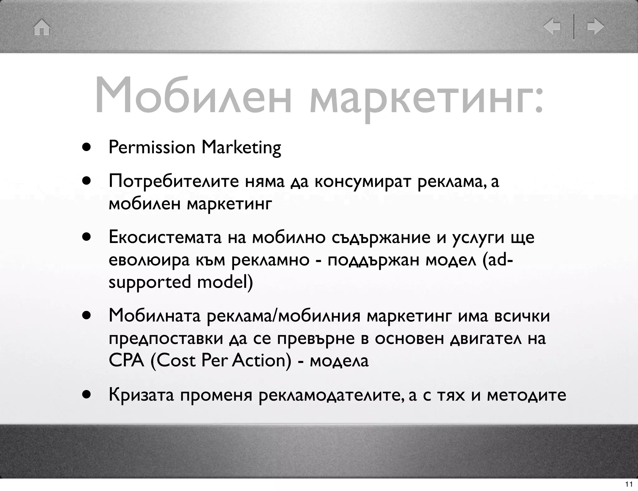 Мобилен маркетинг:
•   Permission Marketing
•   Потребителите няма да консумират реклама, а
    мобилен маркетинг
•   Екосистемата на мобилно съдържание и услуги ще
    еволюира към рекламно - поддържан модел (ad-
    supported model)
•   Мобилната реклама/мобилния маркетинг има всички
    предпоставки да се превърне в основен двигател на
    CPA (Cost Per Action) - модела
•   Кризата променя рекламодателите, а с тях и методите



                                                          11
 