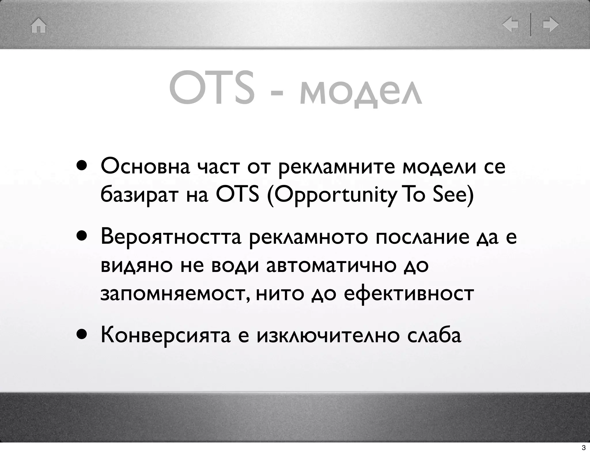 OTS - модел
• Основна част от рекламните модели се
  базират на OTS (Opportunity To See)
• Вероятността рекламното послание да е
  видяно не води автоматично до
  запомняемост, нито до ефективност
• Конверсията е изключително слаба

                                          3
 