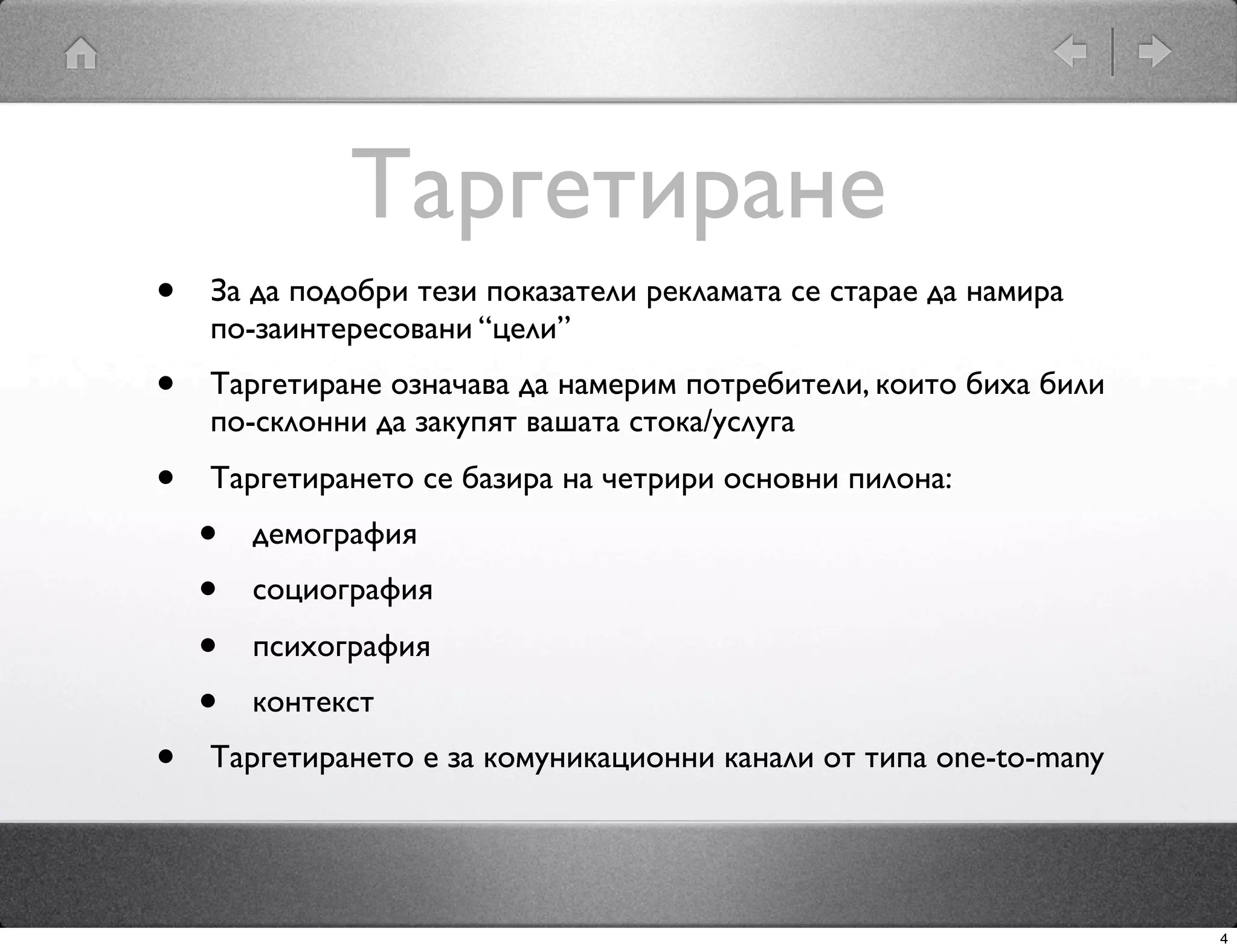 Таргетиране
•   За да подобри тези показатели рекламата се старае да намира
    по-заинтересовани “цели”
•   Таргетиране означава да намерим потребители, които биха били
    по-склонни да закупят вашата стока/услуга
•   Таргетирането се базира на четрири основни пилона:
    •   демография
    •   социография
    •   психография
    •   контекст
•   Таргетирането е за комуникационни канали от типа one-to-many




                                                                   4
 