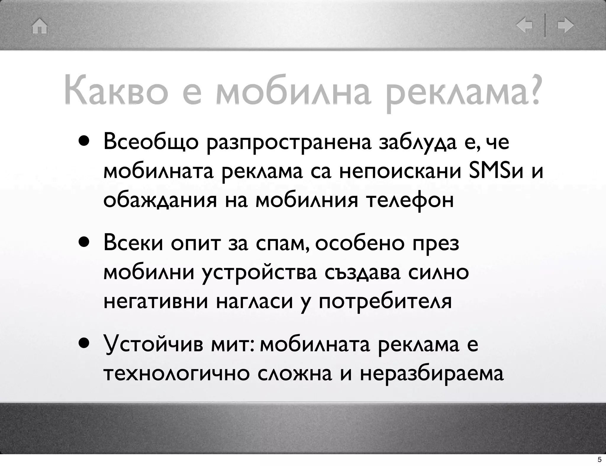 Какво е мобилна реклама?
 • Всеобщо разпространена заблуда е, че
   мобилната реклама са непоискани SMSи и
   обаждания на мобилния телефон
 • Всеки опит за спам, особено през
   мобилни устройства създава силно
   негативни нагласи у потребителя
 • Устойчив мит: мобилната реклама е
   технологично сложна и неразбираема


                                            5
 