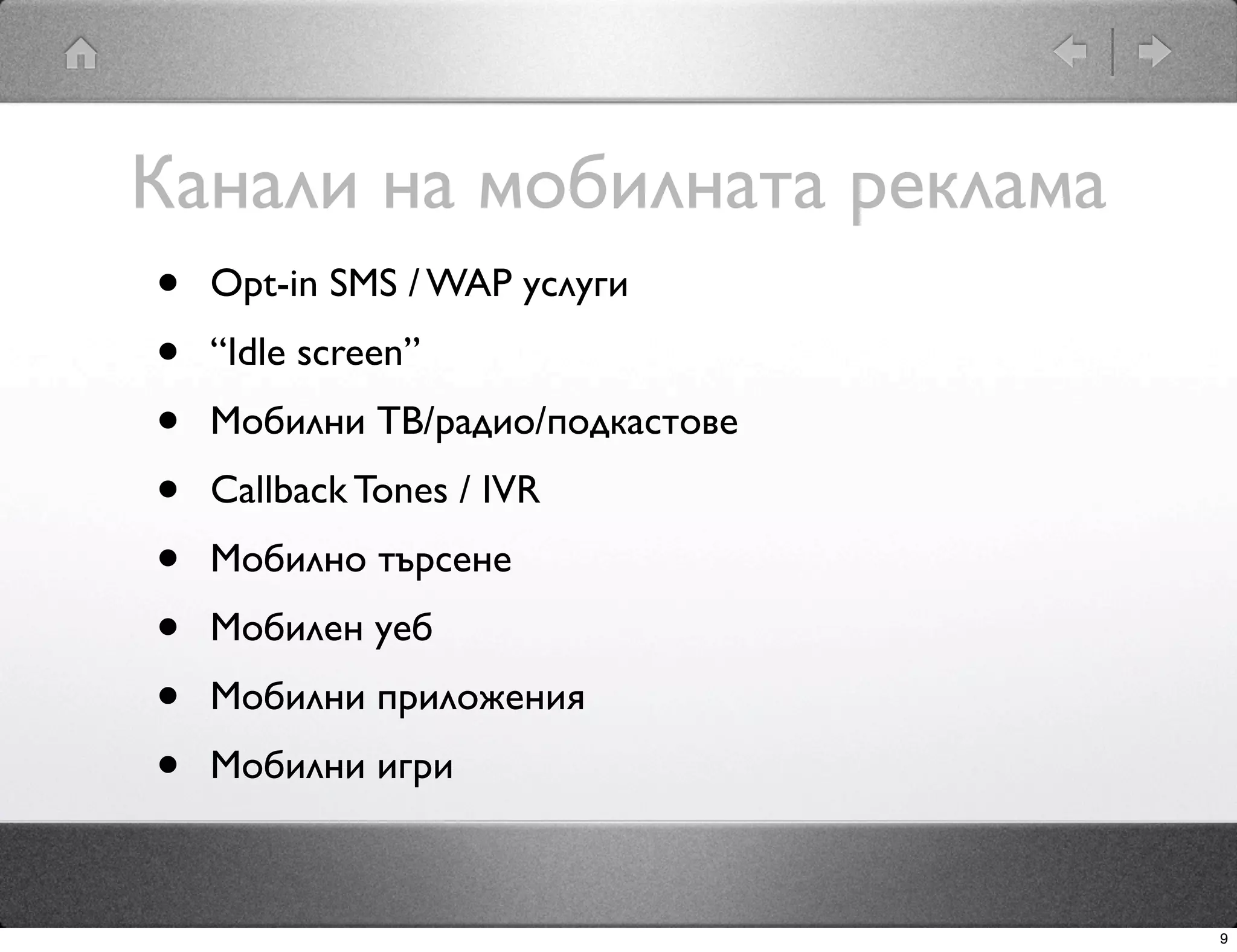 Канали на мобилната реклама
•   Opt-in SMS / WAP услуги
•   “Idle screen”
•   Мобилни ТВ/радио/подкастове
•   Callback Tones / IVR
•   Мобилно търсене
•   Мобилен уеб
•   Мобилни приложения
•   Мобилни игри



                                  9
 