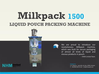 Milkpack 1500
We are proud to introduce our
revolutionary Milkpack machine,
which was built for secure packaging
of almost all kinds of liquid and
viscous products in pouch.
– NHM Limited Team.
LIQUID POUCH PACKING MACHINE
Contact Us
4, R. Okipnoy, suite #43, 44, Kiev, 02002, Ukraine
P. +38 (044) 569-55-48 / info@nhmpack.com
 