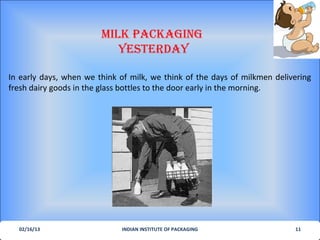 MILK PACKAGING
                           YesterdAY

In early days, when we think of milk, we think of the days of milkmen delivering
fresh dairy goods in the glass bottles to the door early in the morning.




  02/16/13                   INDIAN INSTITUTE OF PACKAGING                 11
 