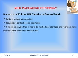 MILK PacKagIng YesterdaY
Reasons to shift from HDPE bottles to Cartons/Pouch
 Bottle is a single use container
 Recycling of bottles become cost factor
 If we try to recycle then it has to be washed and sterilized and rebroken down
into size which can be fed into extruder.




 02/16/13                     INDIAN INSTITUTE OF PACKAGING                17
 