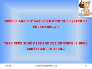 PeoPLe are not satIsfIed wIth thIs sYsteM of
              PacKagIng…!!!




theY need soMe PacKage desIgn whIch Is More
           convenIent to theM…




02/16/13        INDIAN INSTITUTE OF PACKAGING   18
 