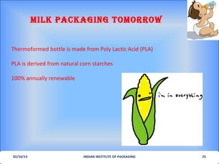 MILK PACKAGING ToMorrow


Thermoformed bottle is made from Poly Lactic Acid (PLA)

PLA is derived from natural corn starches

100% annually renewable




02/16/13                     INDIAN INSTITUTE OF PACKAGING   25
 