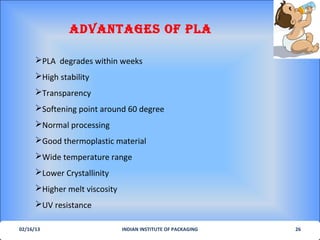 AdvANTAGes of PLA

      PLA degrades within weeks
      High stability
      Transparency
      Softening point around 60 degree
      Normal processing
      Good thermoplastic material
      Wide temperature range
      Lower Crystallinity
      Higher melt viscosity
      UV resistance

02/16/13                       INDIAN INSTITUTE OF PACKAGING   26
 