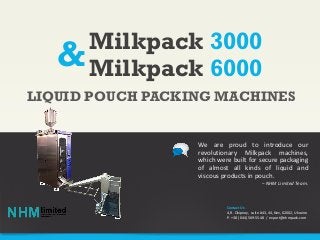 Milkpack 3000
Milkpack 6000
We are proud to introduce our
revolutionary Milkpack machines,
which were built for secure packaging
of almost all kinds of liquid and
viscous products in pouch.
– NHM Limited Team.
LIQUID POUCH PACKING MACHINES
Contact Us
4, R. Okipnoy, suite #43, 44, Kiev, 02002, Ukraine
P. +38 (044) 569-55-48 / export@nhmpack.com
&
 