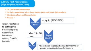 3. HTST / Flash Pasteurization
(High Temperature Short Time)
 Or Continues Pasteurization
 For fruits, vegetables, juices, bear, Kosher, Wine, and some daily products
 Maintains colours and flavour better
 Process =
Continues
flows
•Liquid (710C-740C)
Rapid
cooling
•For 15 - 30
sec.
40C– 50C •Results in 5-log reduction up to 99.999% or
greater reduction in harmful bacteria
Target resistance
to pathogenic
bacterial spores
Clostridium
botulinum
spores, Coxeilla
burnitte
 