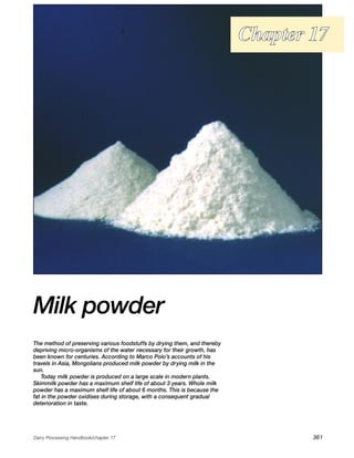 Chapter 17




Milk powder
The method of preserving various foodstuffs by drying them, and thereby
depriving micro-organisms of the water necessary for their growth, has
been known for centuries. According to Marco Polo’s accounts of his
travels in Asia, Mongolians produced milk powder by drying milk in the
sun.
    Today milk powder is produced on a large scale in modern plants.
Skimmilk powder has a maximum shelf life of about 3 years. Whole milk
powder has a maximum shelf life of about 6 months. This is because the
fat in the powder oxidises during storage, with a consequent gradual
deterioration in taste.




Dairy Processing Handbook/chapter 17                                              361
 