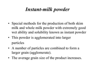 Instant-milk powder
• Special methods for the production of both skim
milk and whole milk powder with extremely good
wet ability and solubility known as instant powder
• This powder is agglomerated into larger
particles
• A number of particles are combined to form a
larger grain (agglomerate).
• The average grain size of the product increases.
 