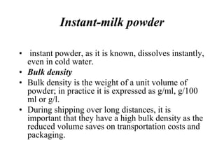 Instant-milk powder
• instant powder, as it is known, dissolves instantly,
even in cold water.
• Bulk density
• Bulk density is the weight of a unit volume of
powder; in practice it is expressed as g/ml, g/100
ml or g/l.
• During shipping over long distances, it is
important that they have a high bulk density as the
reduced volume saves on transportation costs and
packaging.
 