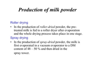 Production of milk powder
Roller drying
• In the production of roller-dried powder, the pre-
treated milk is fed to a roller dryer after evaporation
and the whole drying process takes place in one stage.
Spray drying
• In the production of spray-dried powder, the milk is
first evaporated in a vacuum evaporator to a DM
content of 48 – 50 % and then dried in the
spray tower.
 