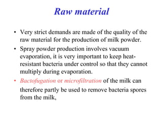 Raw material
• Very strict demands are made of the quality of the
raw material for the production of milk powder.
• Spray powder production involves vacuum
evaporation, it is very important to keep heat-
resistant bacteria under control so that they cannot
multiply during evaporation.
• Bactofugation or microfiltration of the milk can
therefore partly be used to remove bacteria spores
from the milk,
 