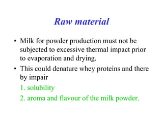 Raw material
• Milk for powder production must not be
subjected to excessive thermal impact prior
to evaporation and drying.
• This could denature whey proteins and there
by impair
1. solubility
2. aroma and flavour of the milk powder.
 