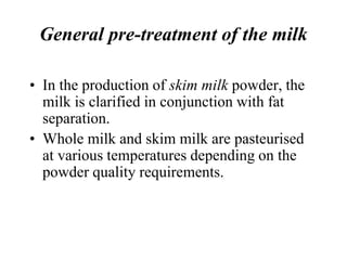 General pre-treatment of the milk
• In the production of skim milk powder, the
milk is clarified in conjunction with fat
separation.
• Whole milk and skim milk are pasteurised
at various temperatures depending on the
powder quality requirements.
 