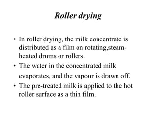 Roller drying
• In roller drying, the milk concentrate is
distributed as a film on rotating,steam-
heated drums or rollers.
• The water in the concentrated milk
evaporates, and the vapour is drawn off.
• The pre-treated milk is applied to the hot
roller surface as a thin film.
 