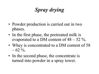Spray drying
• Powder production is carried out in two
phases.
• In the first phase, the pretreated milk is
evaporated to a DM content of 48 – 52 %.
• Whey is concentrated to a DM content of 58
– 62 %.
• In the second phase, the concentrate is
turned into powder in a spray tower.
 