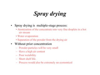 Spray drying
• Spray drying is multiple-stage process:
• Atomization of the concentrate into very fine droplets in a hot
air stream
• Water evaporation
• Separation of the powder from the drying air
• Without prior concentration
– Powder particles will be very small
– Have a high air content
– Poor wetability
– Short shelf life.
– Process would also be extremely un economical
 
