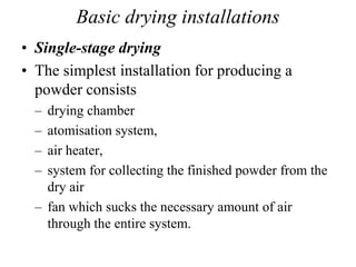 Basic drying installations
• Single-stage drying
• The simplest installation for producing a
powder consists
– drying chamber
– atomisation system,
– air heater,
– system for collecting the finished powder from the
dry air
– fan which sucks the necessary amount of air
through the entire system.
 