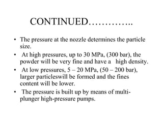 CONTINUED…………..
• The pressure at the nozzle determines the particle
size.
• At high pressures, up to 30 MPa, (300 bar), the
powder will be very fine and have a high density.
• At low pressures, 5 – 20 MPa, (50 – 200 bar),
larger particleswill be formed and the fines
content will be lower.
• The pressure is built up by means of multi-
plunger high-pressure pumps.
 