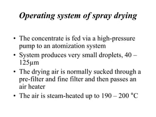 Operating system of spray drying
• The concentrate is fed via a high-pressure
pump to an atomization system
• System produces very small droplets, 40 –
125µm
• The drying air is normally sucked through a
pre-filter and fine filter and then passes an
air heater
• The air is steam-heated up to 190 – 200 °C
 