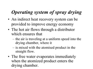 Operating system of spray drying
• An indirect heat recovery system can be
provided to improve energy economy
• The hot air flows through a distributor
which ensures that
– the air is traveling at a uniform speed into the
drying chamber, where it
– is mixed with the atomised product in the
straight flow.
• The free water evaporates immediately
when the atomized product enters the
drying chamber.
 